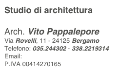 Studio di architettura

Arch. Vito Pappalepore
Via Rovelli, 11 - 24125 Bergamo
Telefono: 035.244302 - 338.2219314
Email: studio@pappalepore.it
P.IVA 00414270165